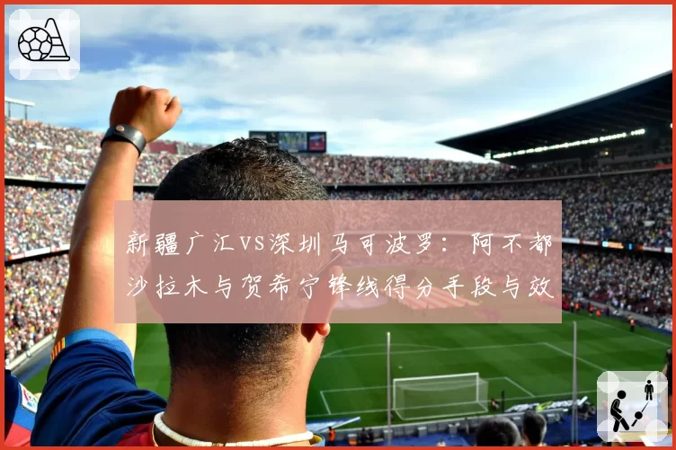 新疆广汇vs深圳马可波罗：阿不都沙拉木与贺希宁锋线得分手段与效率对比