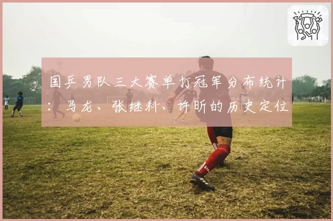 国乒男队三大赛单打冠军分布统计:马龙、张继科、许昕的历史定位