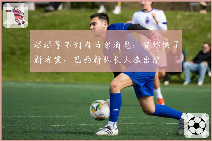 迟迟等不到内马尔消息，安帅换了新方案，巴西新队长人选出炉