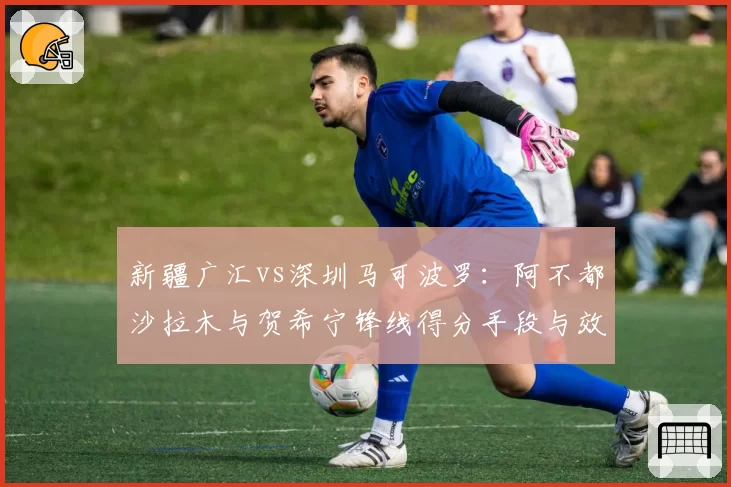新疆广汇vs深圳马可波罗：阿不都沙拉木与贺希宁锋线得分手段与效率对比