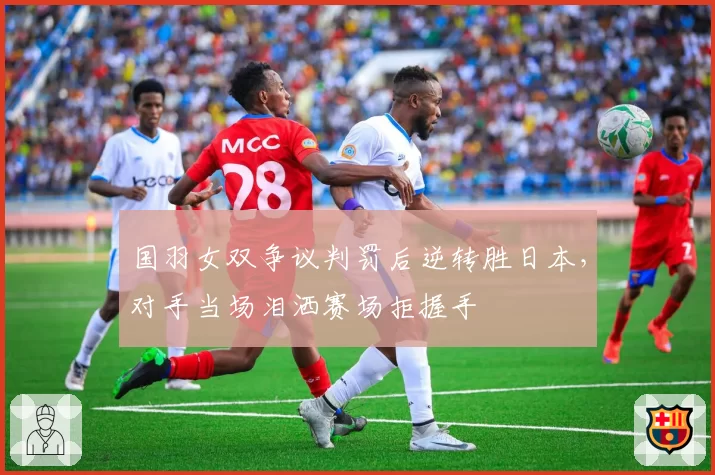 国羽女双争议判罚后逆转胜日本，对手当场泪洒赛场拒握手
