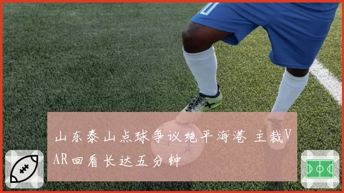 山东泰山点球争议绝平海港 主裁VAR回看长达五分钟