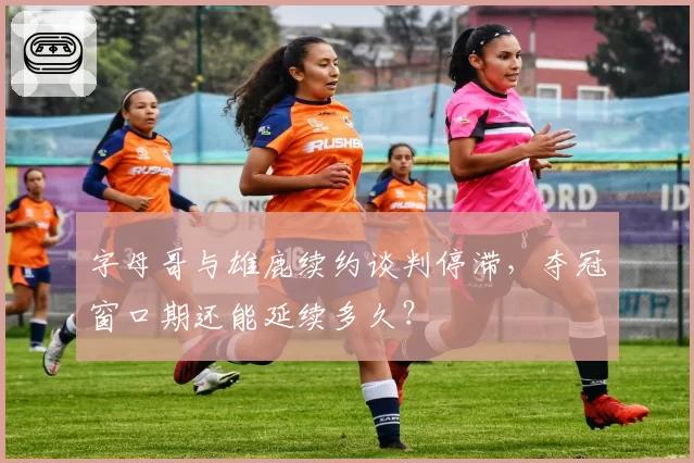 字母哥与雄鹿续约谈判停滞，夺冠窗口期还能延续多久？