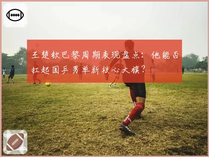 王楚钦巴黎周期表现盘点：他能否扛起国乒男单新核心大旗？