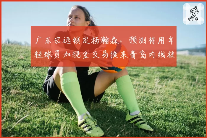 广东宏远锁定杨瀚森，预测将用年轻球员加现金交易换来青岛内线核心