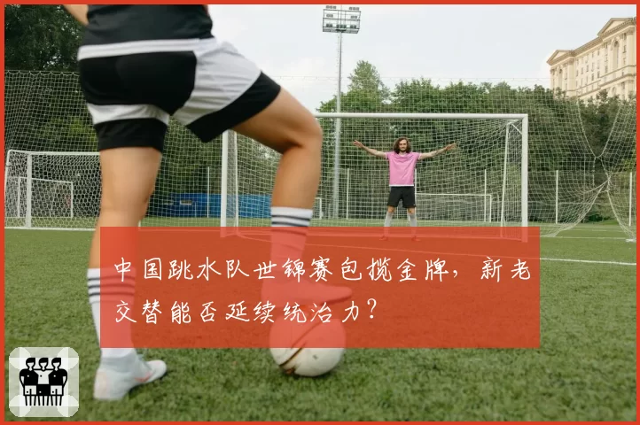 中国跳水队世锦赛包揽金牌，新老交替能否延续统治力？