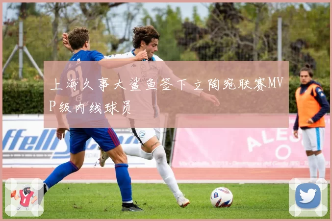 上海久事大鲨鱼签下立陶宛联赛MVP级内线球员