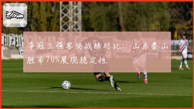 争冠三强客场战绩对比:山东泰山胜率70%展现稳定性