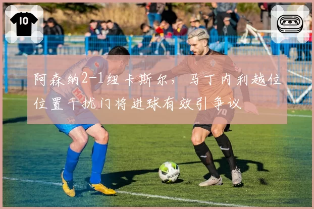 阿森纳2-1纽卡斯尔，马丁内利越位位置干扰门将进球有效引争议