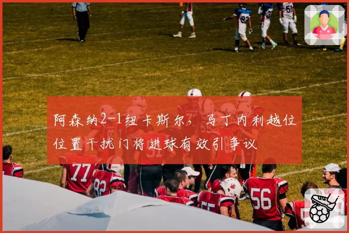 阿森纳2-1纽卡斯尔，马丁内利越位位置干扰门将进球有效引争议