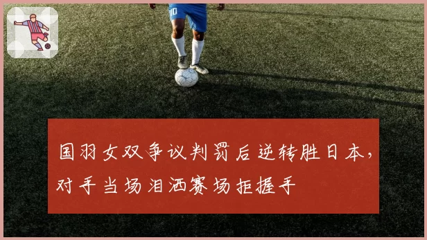 国羽女双争议判罚后逆转胜日本，对手当场泪洒赛场拒握手