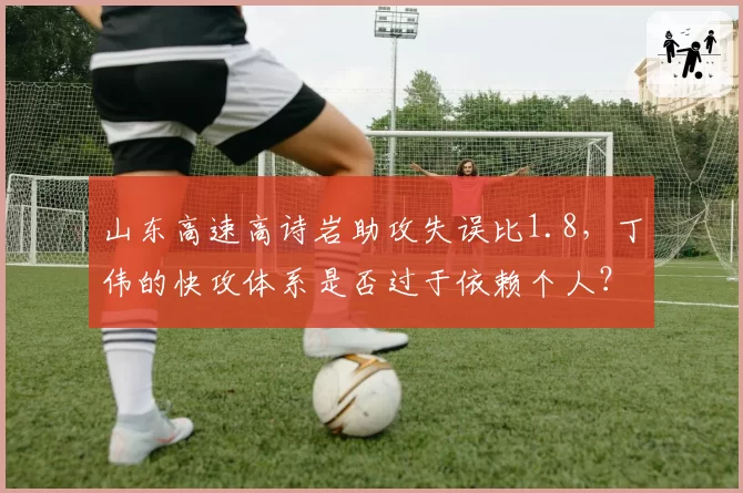 山东高速高诗岩助攻失误比1.8，丁伟的快攻体系是否过于依赖个人？