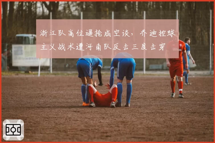 浙江队高位逼抢成空谈，乔迪控球主义战术遭河南队反击三度击穿