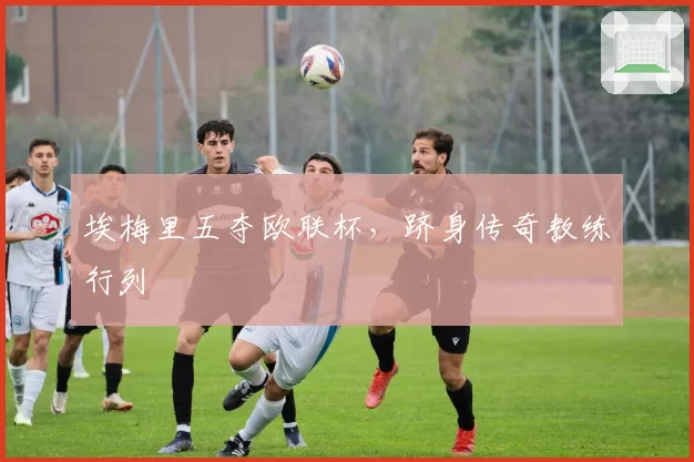 埃梅里五夺欧联杯，跻身传奇教练行列