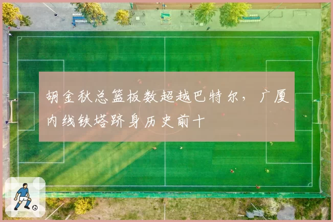 胡金秋总篮板数超越巴特尔，广厦内线铁塔跻身历史前十