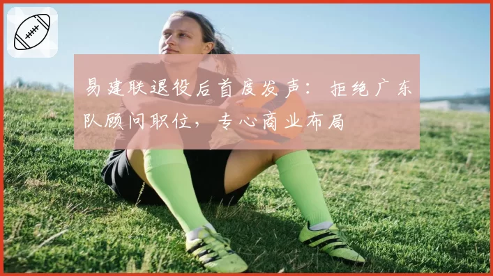 易建联退役后首度发声：拒绝广东队顾问职位，专心商业布局