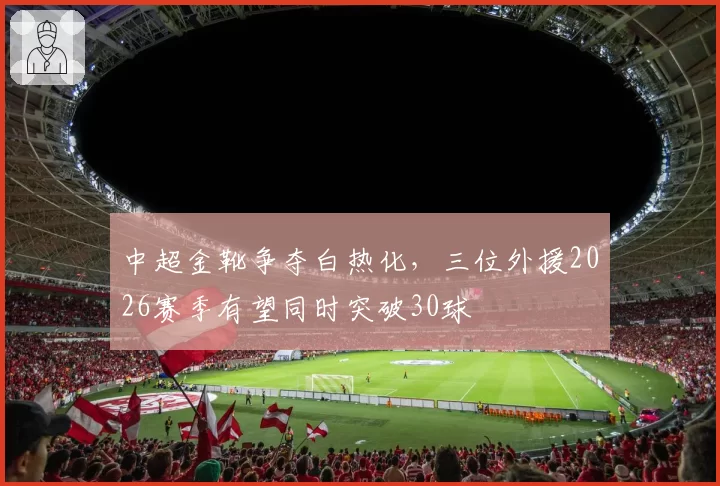 中超金靴争夺白热化,三位外援2026赛季有望同时突破30球