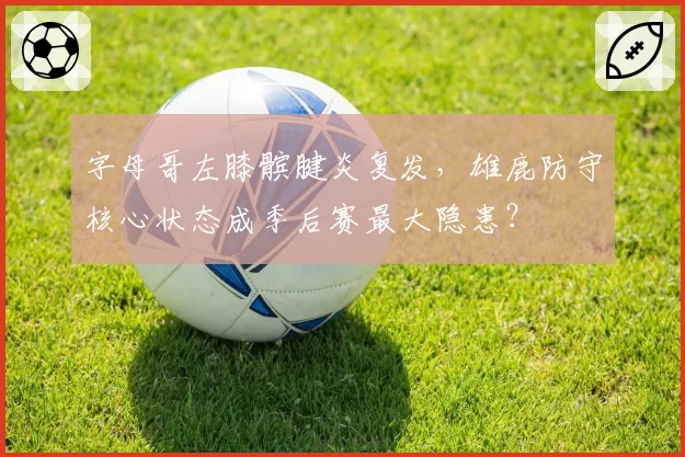字母哥左膝髌腱炎复发，雄鹿防守核心状态成季后赛最大隐患？