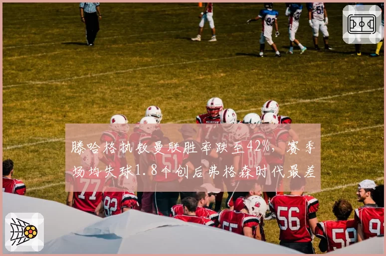 滕哈格执教曼联胜率跌至42%，赛季场均失球1.8个创后弗格森时代最差