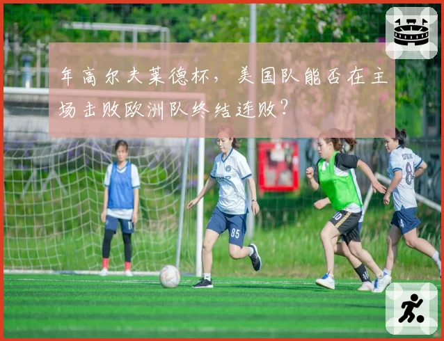 年高尔夫莱德杯，美国队能否在主场击败欧洲队终结连败？