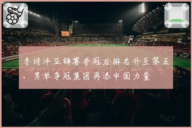 李诗沣亚锦赛夺冠后排名升至第五，男单争冠集团再添中国力量