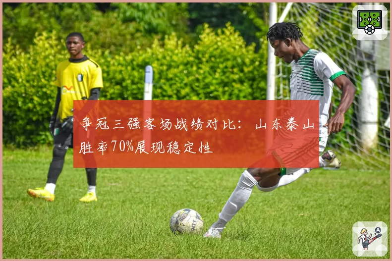 争冠三强客场战绩对比：山东泰山胜率70%展现稳定性