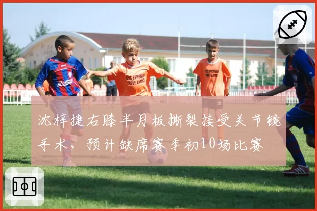 沈梓捷右膝半月板撕裂接受关节镜手术，预计缺席赛季初10场比赛