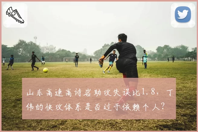 山东高速高诗岩助攻失误比1.8，丁伟的快攻体系是否过于依赖个人？