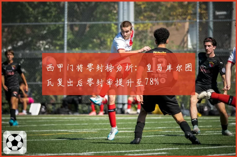 西甲门将零封榜分析:皇马库尔图瓦复出后零封率提升至78%