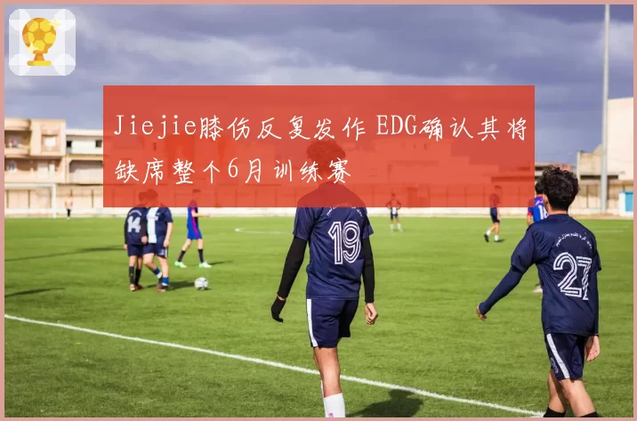 Jiejie膝伤反复发作 EDG确认其将缺席整个6月训练赛