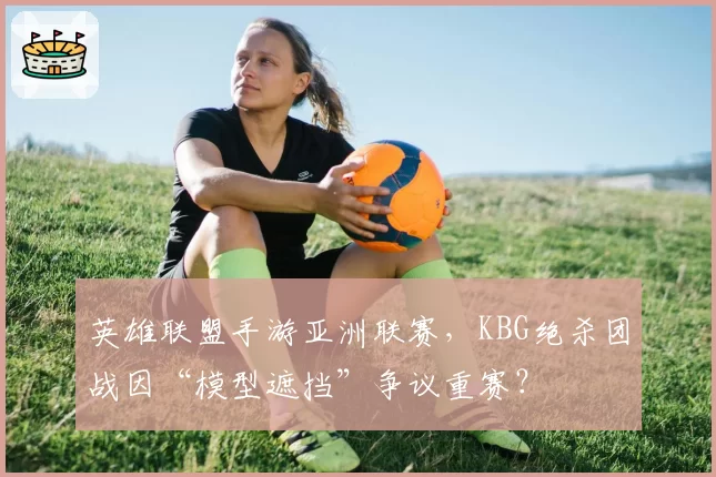 英雄联盟手游亚洲联赛，KBG绝杀团战因“模型遮挡”争议重赛？