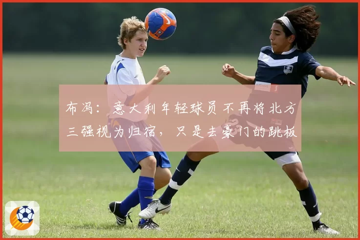 布冯：意大利年轻球员不再将北方三强视为归宿，只是去豪门的跳板