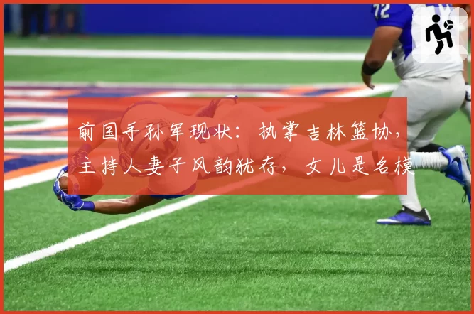 前国手孙军现状：执掌吉林篮协，主持人妻子风韵犹存，女儿是名模