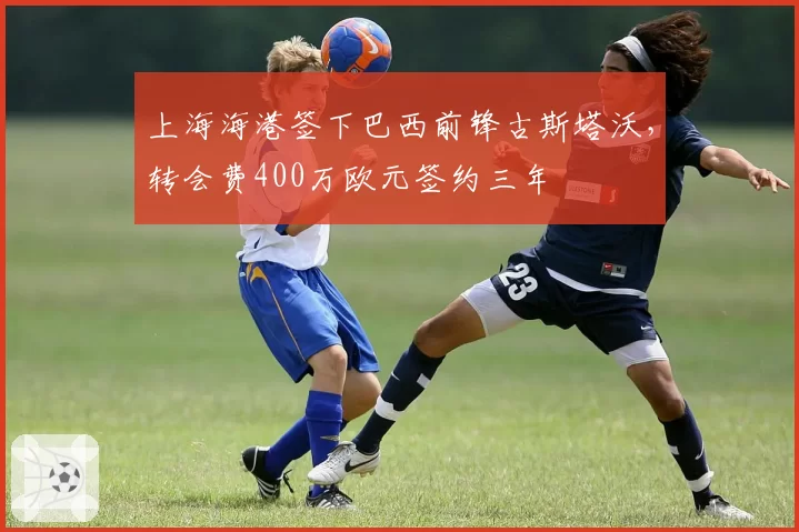 上海海港签下巴西前锋古斯塔沃，转会费400万欧元签约三年