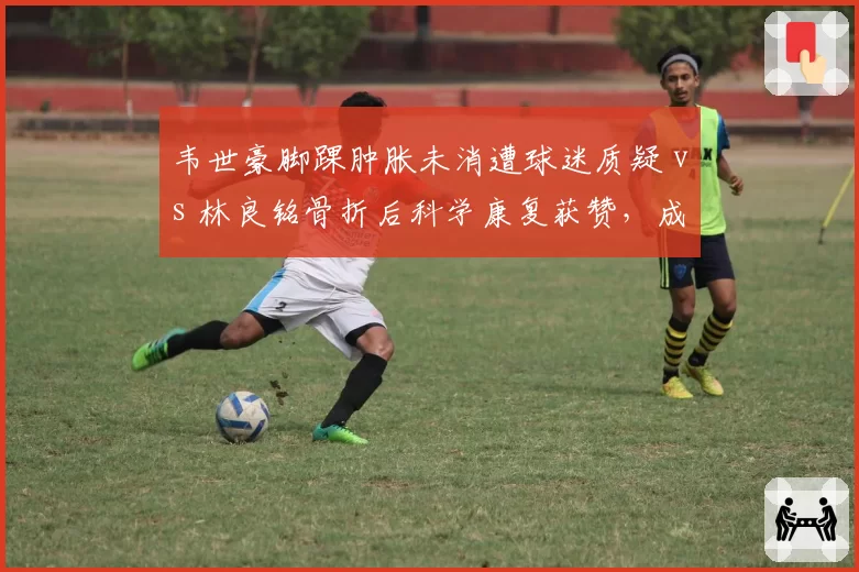 韦世豪脚踝肿胀未消遭球迷质疑 vs 林良铭骨折后科学康复获赞，成都国安边锋恢复路径大相径庭