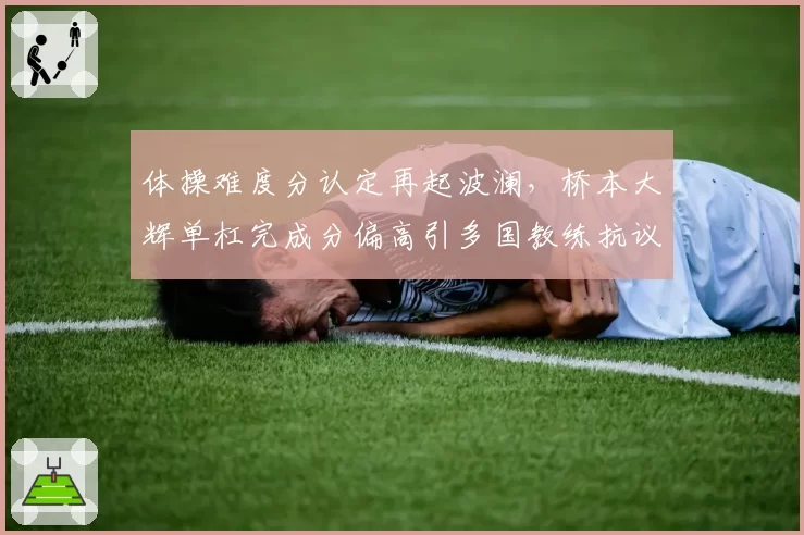 体操难度分认定再起波澜,桥本大辉单杠完成分偏高引多国教练抗议