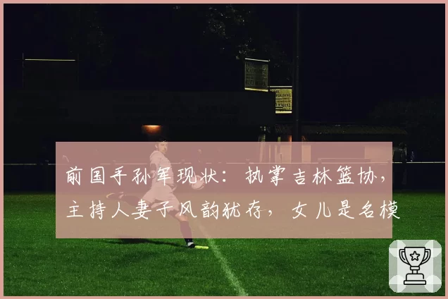 前国手孙军现状：执掌吉林篮协，主持人妻子风韵犹存，女儿是名模