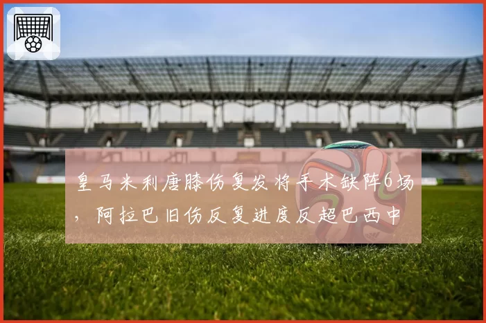皇马米利唐膝伤复发将手术缺阵6场,阿拉巴旧伤反复进度反超巴西中卫
