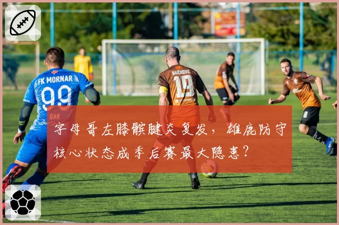 字母哥左膝髌腱炎复发，雄鹿防守核心状态成季后赛最大隐患？