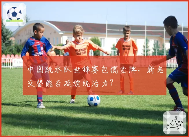 中国跳水队世锦赛包揽金牌，新老交替能否延续统治力？