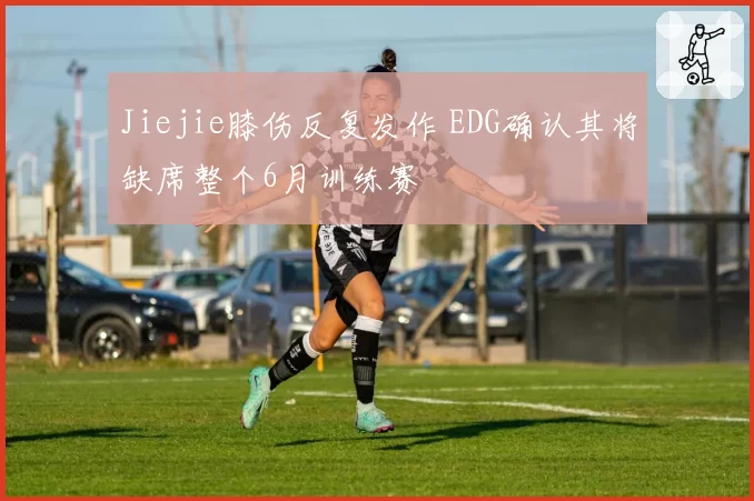 Jiejie膝伤反复发作 EDG确认其将缺席整个6月训练赛