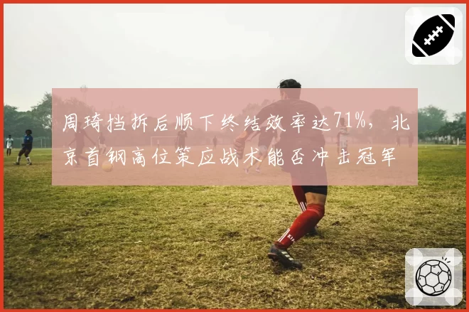 周琦挡拆后顺下终结效率达71%，北京首钢高位策应战术能否冲击冠军？