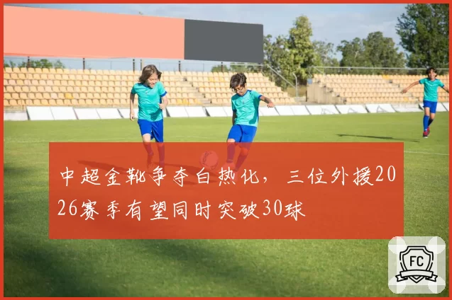 中超金靴争夺白热化,三位外援2026赛季有望同时突破30球