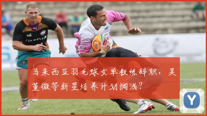 马来西亚羽毛球女单教练辞职，吴堇微等新星培养计划搁浅？