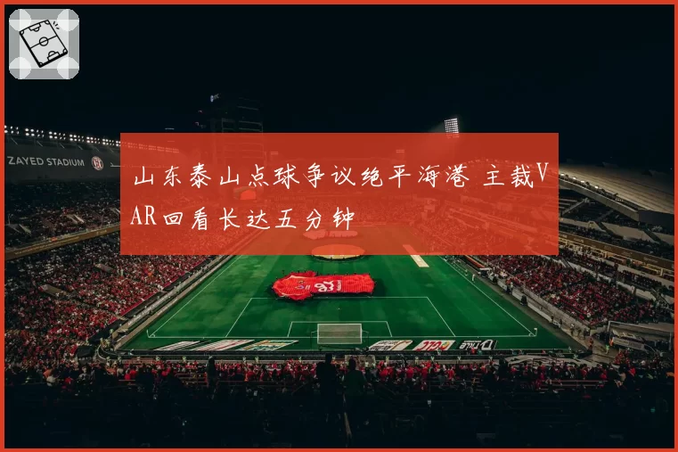 山东泰山点球争议绝平海港 主裁VAR回看长达五分钟
