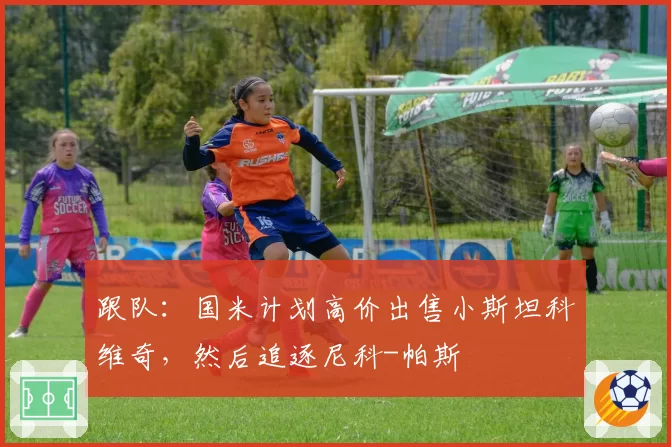 跟队:国米计划高价出售小斯坦科维奇,然后追逐尼科-帕斯