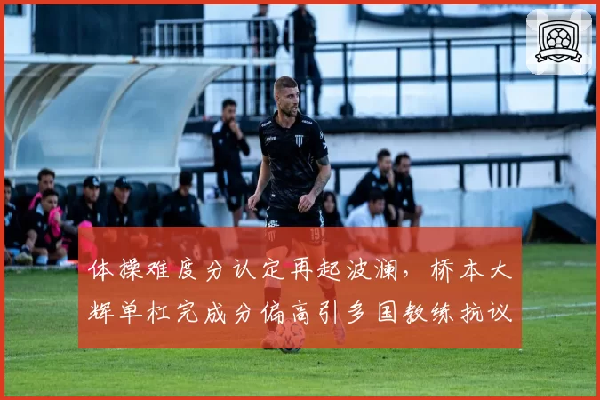 体操难度分认定再起波澜，桥本大辉单杠完成分偏高引多国教练抗议