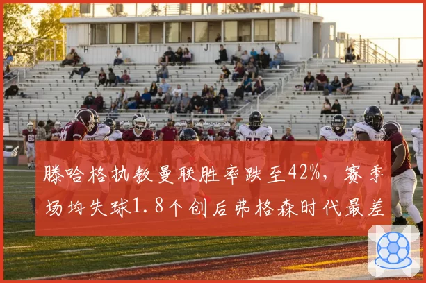 滕哈格执教曼联胜率跌至42%，赛季场均失球1.8个创后弗格森时代最差