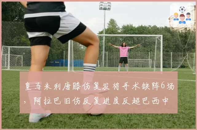 皇马米利唐膝伤复发将手术缺阵6场,阿拉巴旧伤反复进度反超巴西中卫