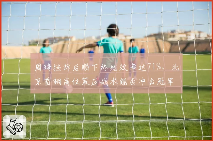 周琦挡拆后顺下终结效率达71%，北京首钢高位策应战术能否冲击冠军？